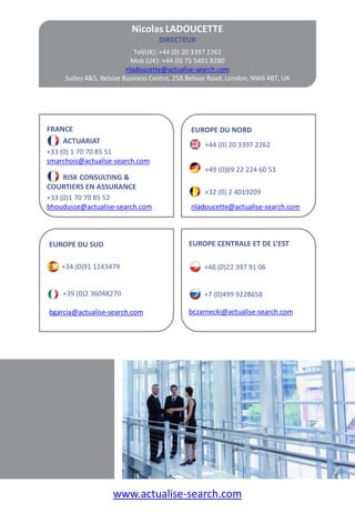 Nicolas LADOUCETTE
                                   DIRECTEUR
                             Tel(UK): +44 (0) 20 3397 2262
                           Mob (UK): +44 (0) 75 5401 8280
                          nladoucette@actualise-search.com
     Suites 4&5, Belsize Business Centre, 258 Belsize Road, London, NW6 4BT, UK




FRANCE                                        EUROPE DU NORD
     ACTUARIAT                                     +44 (0) 20 3397 2262
+33 (0) 1 70 70 85 51
smarchois@actualise-search.com
                                                   +49 (0)69 22 224 60 53
     RISK CONSULTING &
COURTIERS EN ASSURANCE
                                                   +32 (0) 2 4019209
+33 (0)1 70 70 85 52
bhoudusse@actualise-search.com                nladoucette@actualise-search.com



EUROPE DU SUD                                EUROPE CENTRALE ET DE L’EST

    +34 (0)91 1143479                             +48 (0)22 397 91 06


    +39 (0)2 36048270                             +7 (0)499 9228658

bgarcia@actualise-search.com                 bczarnecki@actualise-search.com




                    www.actualise-search.com
 