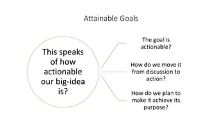 This speaks
of how
actionable
our big-idea
is?
The goal is
actionable?
How do we move it
from discussion to
action?
How do we plan to
make it achieve its
purpose?
Attainable Goals
 