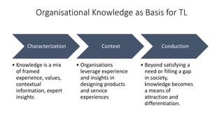 Organisational Knowledge as Basis for TL
Characterization
• Knowledge is a mix
of framed
experience, values,
contextual
information, expert
insights
Context
• Organisations
leverage experience
and insights in
designing products
and service
experiences
Conduction
• Beyond satisfying a
need or filling a gap
in society,
knowledge becomes
a means of
attraction and
differentiation.
 