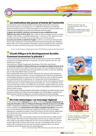 La lettre d'information de l'onisep

  16
                                                                                                                                                        Languedoc-Roussillon




    Les motivations des jeunes à l’entrée de l’université
L’université des sciences de Montpellier vient de publier les premières conclusions                              Motivation à l’entrée à l’université.
d’une étude menée sur les étudiants de L1 en 2009/2010. Elle donne la tonalité des                               Cassiopée Montpellier UM2, mission
                                                                                                                 observatoire.
diverses motivations qui sous tendent l’inscription à l’université et montre combien il est                      Marthe CALIFA, chargée d’études et Sylvie
important d’accompagner ces jeunes dans l’évolution de leurs projets.                                            DIAZ, assistante technique. 04 67 14 30 61.
La plupart des étudiants s’informent correctement et assez complètement avant                                    cassiopee@uuniv-montp2.fr
d’effectuer leur choix à la fin du lycée. Mais, si près de 70% envisagent au moins 5 années
d’études, 24% d’indécis se projettent plutôt à bac + 3. Parmi eux, 79% déclarent n’avoir
pas fait le choix de l’université, ce qui est loin d’être le cas chez les premiers.
Les jeunes peu motivés se sentent très fragiles et 7,8% ne se sentent pas impliqués dans
leurs études. L’expression d’un projet professionnel serait l’apanage des plus ambitieux.
Notons enfin que 75% des étudiants redoublants expriment aujourd’hui leur volonté de
réussir, bien que l’université ne fut pas leur choix premier en fin de classe terminale.

       Source : Jean-Marie Quiesse, délégué régional onisep AN16/SJS/Onisep Languedoc-Roussillon/17dec10


  Claude Allègre et le développement durable.
Comment économiser la planète ?                                                                            La lettre d'information de l'onisep
L’Union nationale des industries des carrières et matériaux de construction (UNICEM)
                                                                                                                                        Languedoc-Roussillon
réunissait son assemblée générale mi-novembre. Ce secteur intéresse près de 2 700
emplois dans la région.
L’économie est, à l’origine, l’organisation domestique. Il n’est donc pas étonnant
qu’économiser la planète se traduise d’abord par un aménagement adéquat des lieux de vie.
En termes de construction, l’objectif est de réduire par 5 les consommations d’énergie et
aller vers la maison qui produira plus d’énergie qu’elle n’en coûte. Le choix des matériaux
joue un rôle prépondérant dans ce processus.
Pierre traditionnelle, béton prêt à l’emploi, utilisation des minéraux industriels pour la
fabrication de peintures isolantes, mais aussi récupération des matériaux de démolition.
Claude Allègre, géologue et ancien ministre, était l’invité de la soirée. Au delà de l’aspect                         © LoopAll Fotolia.com
des subventionnements, il a plaidé pour un mariage étroit entre le développement
durable et l’économie de production. De la construction d’unités de stockage du CO2 à la
voiture électrique, il conçoit ce développement durable non comme l’application d’une
mesure unique mais comme une combinaison de procédés complémentaires qui visent à
répondre au problème énergétique tout en changeant le paradigme consumériste du «je
prends, j’utilise, je jette».
Pour cela il convient d’optimiser la gestion informatique, développer du nucléaire de plus en plus
propre et le combiner avec l’éolien et le photovoltaïque. Pour Claude Allègre, la protection de
l’environnement doit être envisagée dans un esprit de création de richesses et d’emploi.
       Source : Jean-Marie Quiesse, délégué régional onisep AN16/SJS/Onisep Languedoc-Roussillon/17dec10


    De vrais mensonges : un tournage régional
Ce film, réalisé par Pierre Salvadori (France, 2009, 1 h 40 mn), a été tourné intégralement en
Languedoc-Roussillon, à Sète et à l’Abbaye de Vallemagne (Hérault) du 8 juin au 5 août 2009.
Acteurs : Audrey Tautou, Nathalie Baye, Sami Bouajila, Daniel Duval, Judith Chemla, Didier Brice.
Le film a bénéficié du soutien financier de la Région Languedoc-Roussillon en partenariat
avec le Centre National du Cinéma et de l’image animée (CNC) ainsi que de l’appui
logistique de Languedoc-Roussillon Cinéma (Commission du Film) et de la collaboration
de la ville de Sète. Des techniciens, des comédiens et des figurants de la région ont
participé à ce tournage.
                                                                                                                  De vrais mensonges, un film entière-
Synopsis : Un beau matin de printemps, Émilie reçoit une lettre d’amour, belle, inspirée
                                                                                                                  ment tourné dans notre région.
mais anonyme. Elle la jette d’abord à la poubelle, avant d’y voir le moyen de sauver sa
                                                                                                                  Affiche gralon.net
mère, isolée et triste depuis le départ de son mari. Sans trop réfléchir, elle la lui adresse
aussitôt. Mais Émilie ne sait pas encore que c’est Jean, son employé timide, qui en est
l’auteur. Elle n’imagine pas non plus que son geste les projettera dans une suite de
quiproquos et de malentendus qui vont vite les dépasser…
                           Source : communiqué Image LR AN16/SJS/Onisep Languedoc-Roussillon/17dec10


                                                                                                           Languedoc-Roussillon L’information avant l’information 3
 
