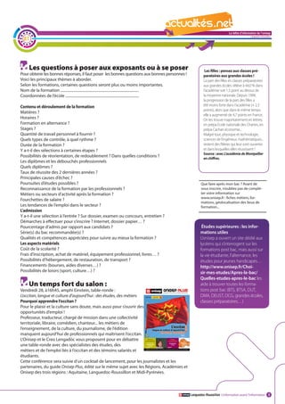 La lettre d'information de l'onisep

  21
                                                                                                                                                       Languedoc-Roussillon




     Les questions à poser aux exposants ou à se poser                                                              Les filles : pensez aux classes pré-
Pour obtenir les bonnes réponses, il faut poser les bonnes questions aux bonnes personnes !                        paratoires aux grandes écoles !
Voici les principaux thèmes à aborder.                                                                             La part des filles en classes préparatoires
Selon les formations, certaines questions seront plus ou moins importantes.                                        aux grandes écoles s’élève à 44,0 % dans
Nom de la formation ...................................................................................            l’académie soit 1,5 point au dessus de
Coordonnées de l’école ..............................................................................              la moyenne nationale. Depuis 1994,
                                                                                                                   la progression de la part des filles a
Contenu et déroulement de la formation                                                                             été moins forte dans l’académie (+ 2,3
                                                                                                                   points), alors que dans le même temps
Matières ?
                                                                                                                   elle a augmenté de 4,7 points en France.
Horaires ?                                                                                                         On les trouve majoritairement en lettres,
Formation en alternance ?                                                                                          en prépa Ecole nationale des Chartes, en
Stages ?                                                                                                           prépa Cachan économie...
Quantité de travail personnel à fournir ?                                                                          Malgré tout, physique et technologie,
Quels types de contrôle, à quel rythme ?                                                                           sciences de l’ingénieur, mathématiques...
Durée de la formation ?                                                                                            restent des filières qui leur sont ouvertes
Y a-t-il des sélections à certaines étapes ?                                                                       et dans lesquelles elles réussissent !
                                                                                                                   Source : avec L’académie de Montpellier
Possibilités de réorientation, de redoublement ? Dans quelles conditions ?                                         en chiffres.
Les diplômes et les débouchés professionnels
Quels diplômes ?
Taux de réussite des 2 dernières années ?                                                                 La lettre d'information de l'onisep
Principales causes d’échec ?                                                                                                           Languedoc-Roussillon
Poursuites d’études possibles ?                                                                                  Que faire après mon bac ? Avant de
Reconnaissance de la formation par les professionnels ?                                                          vous inscrire, n’oubliez pas de complé-
Métiers ou secteurs d’activité après la formation ?                                                              ter votre information sur
                                                                                                                 www.onisep.fr : fiches métiers, for-
Fourchettes de salaire ?
                                                                                                                 mations, géolocalisation des lieux de
Les tendances de l’emploi dans le secteur ?                                                                      formation...
L’admission
Y a-t-il une sélection à l’entrée ? Sur dossier, examen ou concours, entretien ?
Démarches à effectuer pour s’inscrire ? Internet, dossier papier… ?
Pourcentage d’admis par rapport aux candidats ?                                                                   Études supérieures : les infor-
Série(s) du bac recommandée(s) ?                                                                                 mations utiles
Qualités et compétences appréciées pour suivre au mieux la formation ?                                           L’onisep a ouvert un site dédié aux
Les aspects matériels                                                                                            lycéens qui s’interrogent sur les
Coût de la scolarité ?                                                                                           formations post bac, mais aussi sur
Frais d’inscription, achat de matériel, équipement professionnel, livres… ?                                      la vie étudiante, l’alternance, les
Possibilités d’hébergement, de restauration, de transport ?                                                      études pour jeunes handicapés…
Financements (bourses, aides diverses…) ?                                                                        http://www.onisep.fr/Choi-
Possibilités de loisirs (sport, culture…) ?                                                                      sir-mes-etudes/Apres-le-bac/
                                                                                                                 Quelles-etudes-apres-le-bac les
     Un temps fort du salon :                                                                                    aide à trouver toutes les forma-
Vendredi 28, à16h45, amphi Einstein, table-ronde :                                                               tions post bac (BTS, BTSA, DUT,
L’occitan, langue et culture d’aujourd’hui : des études, des métiers                                             DMA, DEUST, DCG, grandes écoles,
Pourquoi apprendre l’occitan ?                                                                                   classes préparatoires…)
Pour le plaisir et la culture sans doute, mais aussi pour s’ouvrir des
opportunités d’emploi !
Professeur, traducteur, chargé de mission dans une collectivité
territoriale, libraire, comédien, chanteur... les métiers de
l’enseignement, de la culture, du journalisme, de l’édition
manquent aujourd’hui de professionnels qui maîtrisent l’occitan.
L’Onisep et le Creo Lengadòc vous proposent pour en débattre
une table-ronde avec des spécialistes des études, des
métiers et de l’emploi liés à l’occitan et des témoins salariés et
étudiants.
Cette conférence sera suivie d’un cocktail de lancement, pour les journalistes et les
partenaires, du guide Onisep Plus, édité sur le même sujet avec les Régions, Académies et
Onisep des trois régions : Aquitaine, Languedoc-Roussillon et Midi-Pyrénées.



                                                                                                          Languedoc-Roussillon L’information avant l’information 2
 