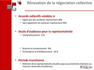 Accords collectifs valables si  Signés par des syndicats représentant 30%  Sans opposition de syndicats représentant 50% Seuils d’audience pour la représentativité  Interprofessionnel : 8 %  Branche et conventionnel : 8% D’entreprise et d’établissement : 10 % Période transitoires Maintien de la représentativité actuelle jusqu’aux prochaines élections ou mesures nationales d’audiences. Rénovation de la négociation collective 