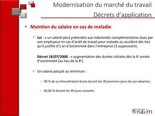 Maintien du salaire en cas de maladie Loi     un salarié peut prétendre aux indemnités complémentaires dues par son employeur en cas d’arrêt de travail pour maladie ou accident dès lors qu’il justifie d’1 an d’ancienneté dans l’entreprise (3 auparavant).  Décret 18/07/2008    augmentation des durées initiales dès la 6 e  année d’ancienneté (au lieu de la 8 e ).  Un salarié perçoit au minimum :  90 % de sa rémunération brute durant les 30 premiers jours de son absence ; 66,66 % durant les 30 jours suivants.  Modernisation du marché du travail Décrets d’application 