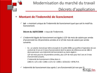 Montant de l’indemnité de licenciement Loi     montant unique de l’indemnité de licenciement quel que soit le motif du licenciement.  Décret du 18/07/2008    taux de l’indemnité. L'indemnité légale de licenciement est égale à 1/5 e  de mois de salaire par année d'ancienneté les 10 premières années et à 1/3 de mois de salaire par année suivante. Ex : un salarié, licencié par lettre envoyée le 31 juillet 2008, qui justifie à l'expiration de son contrat de 15 ans et 3 mois d’ancienneté et dont le salaire de référence est de 1861 € devra percevoir une indemnité de licenciement au moins égale à :  1/5 e  de mois pour les 10 premières années, plus 1/3 e  de mois pour les 5 ans et 3 mois d’ancienneté suivants.  L’indemnité de licenciement s’élève donc à : [1861 € x 1/5 x 10] + [1861 x 1/3 x 5] + [1861 x 3/(3x12)] = 6978,75 €.   Indemnité de licenciement due après 1 an d'ancienneté (et non pas 2). Modernisation du marché du travail Décrets d’application 