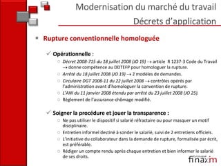 Rupture conventionnelle homologuée Opérationnelle  : Décret 2008-715 du 18 juillet 2008 (JO 19)    article  R 1237-3 Code du Travail    donne compétence au DDTEFP pour homologuer la rupture.  Arrêté du 18 juillet 2008 (JO 19)    2 modèles de demandes. Circulaire DGT 2008-11 du 22 juillet 2008    contrôles opérés par l’administration avant d’homologuer la convention de rupture.  L’ANI du 11 janvier 2008 étendu par arrêté du 23 juillet 2008 (JO 25).  Règlement de l’assurance-chômage modifié. Soigner la procédure et jouer la transparence : Ne pas utiliser le dispositif si salarié réfractaire ou pour masquer un motif disciplinaire.  Entretien informel destiné à sonder le salarié, suivi de 2 entretiens officiels. L’initiative du collaborateur dans la demande de rupture, formalisée par écrit, est préférable.  Rédiger un compte rendu après chaque entretien et bien informer le salarié de ses droits.  Modernisation du marché du travail Décrets d’application 