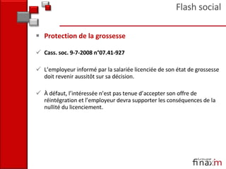 Protection de la grossesse Cass. soc. 9-7-2008 n°07.41-927  L’employeur informé par la salariée licenciée de son état de grossesse doit revenir aussitôt sur sa décision. À défaut, l’intéressée n’est pas tenue d’accepter son offre de réintégration et l’employeur devra supporter les conséquences de la nullité du licenciement. Flash social 