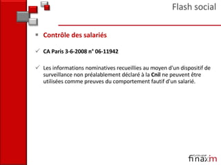 Contrôle des salariés CA Paris 3-6-2008 n° 06-11942  Les informations nominatives recueillies au moyen d'un dispositif de surveillance non préalablement déclaré à la  Cnil  ne peuvent être utilisées comme preuves du comportement fautif d'un salarié.  Flash social 