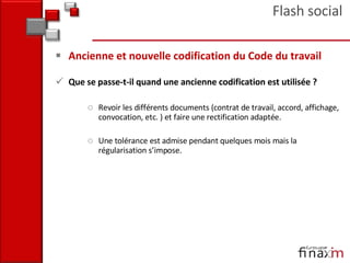 Ancienne et nouvelle codification du Code du travail Que se passe-t-il quand une ancienne codification est utilisée ? Revoir les différents documents (contrat de travail, accord, affichage, convocation, etc. ) et faire une rectification adaptée.  Une tolérance est admise pendant quelques mois mais la régularisation s’impose. Flash social 
