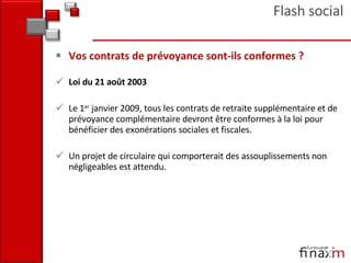 Vos contrats de prévoyance sont‐ils conformes ? Loi du 21 août 2003  Le 1 er  janvier 2009, tous les contrats de retraite supplémentaire et de prévoyance complémentaire devront être conformes à la loi pour bénéficier des exonérations sociales et fiscales.  Un projet de circulaire qui comporterait des assouplissements non négligeables est attendu.  Flash social 