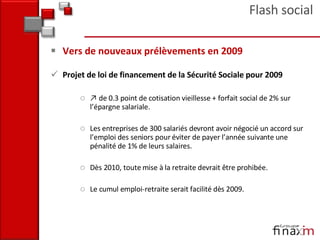 Vers de nouveaux prélèvements en 2009 Projet de loi de financement de la Sécurité Sociale pour 2009 ↗  de 0.3 point de cotisation vieillesse + forfait social de 2% sur l’épargne salariale.  Les entreprises de 300 salariés devront avoir négocié un accord sur l’emploi des seniors pour éviter de payer l’année suivante une pénalité de 1% de leurs salaires.  Dès 2010, toute mise à la retraite devrait être prohibée.  Le cumul emploi-retraite serait facilité dès 2009. Flash social 