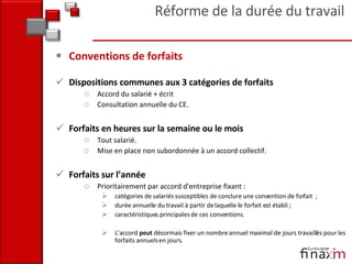 Conventions de forfaits Dispositions communes aux 3 catégories de forfaits Accord du salarié + écrit  Consultation annuelle du CE. Forfaits en heures sur la semaine ou le mois  Tout salarié. Mise en place non subordonnée à un accord collectif. Forfaits sur l’année Prioritairement par accord d'entreprise fixant : catégories de salariés susceptibles de conclure une convention de forfait  ; durée annuelle du travail à partir de laquelle le forfait est établi ;  caractéristiques principales de ces conventions.  L’accord  peut  désormais fixer un nombre annuel maximal de jours travaillés pour les forfaits annuels en jours . Réforme de la durée du travail 