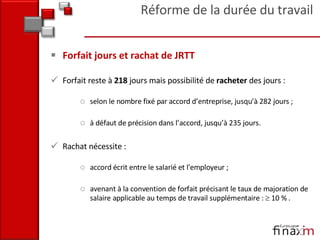 Forfait jours et rachat de JRTT Forfait reste à  218  jours mais possibilité de  racheter  des jours : selon le nombre fixé par accord d’entreprise, jusqu’à 282 jours ; à défaut de précision dans l’accord, jusqu’à 235 jours. Rachat nécessite :  accord écrit entre le salarié et l'employeur ;  avenant à la convention de forfait précisant le taux de majoration de salaire applicable au temps de travail supplémentaire :    10 % . Réforme de la durée du travail 