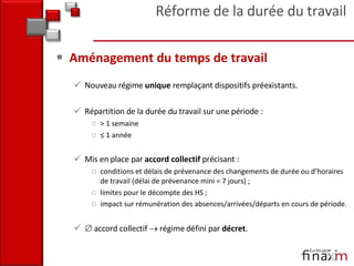 Aménagement du temps de travail Nouveau régime  unique  remplaçant dispositifs préexistants. Répartition de la durée du travail sur une période : > 1 semaine ≤  1 année Mis en place par  accord collectif  précisant :  conditions et délais de prévenance des changements de durée ou d’horaires de travail (délai de prévenance mini = 7 jours) ;  limites pour le décompte des HS ; impact sur rémunération des absences/arrivées/départs en cours de période .     accord collectif    régime défini par  décret . Réforme de la durée du travail 
