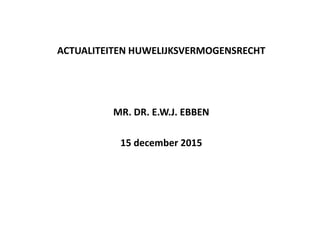ACTUALITEITEN HUWELIJKSVERMOGENSRECHT
MR. DR. E.W.J. EBBEN
15 december 2015
 