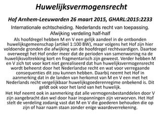 Huwelijksvermogensrecht
Hof Arnhem-Leeuwarden 26 maart 2015, GHARL:2015:2233
Internationale echtscheiding. Nederlands recht van toepassing.
Afwijking verdeling half-half
Als hoofdregel hebben M en V een gelijk aandeel in de ontbonden
huwelijksgemeenschap (artikel 1:100 BW), maar volgens het Hof zijn hier
voldoende gronden die afwijking van de hoofdregel rechtvaardigen. Daartoe
overweegt het Hof onder meer dat de perioden van samenwoning na de
huwelijksvoltrekking kort en fragmentarisch zijn geweest. Verder hebben M
en V zich tot voor kort niet gerealiseerd dat hun huwelijksvermogensrecht
wordt beheerst door het Nederlandse recht en wat voor verregaande
consequenties dit zou kunnen hebben. Daarbij neemt het Hof in
aanmerking dat in de landen van herkomst van M en V een met het
Nederlands recht vergelijkbaar huwelijksgoederenregime onbekend is. Dit
geldt ook voor het land van het huwelijk.
Het Hof neemt ook in aanmerking dat alle vermogensbestanddelen door V
zijn aangebracht dan wel door haar inspanningen zijn verworven. Het Hof
stelt de verdeling zodanig vast dat M en V die goederen behouden die op
zijn of haar naam staan zonder enige waardeverrekening.
 