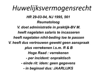 Huwelijksvermogensrecht
HR 29-03-94, NJ 1995, 561
Reumatoloog
V. doet administratie in praktijk-BV M.
heeft nagelaten salaris te incasseren
heeft nagelaten nihil-beding toe te passen
V. heeft dus vertrouwen gewekt geen aanspraak
plus verrekenen i.s.m. R & B
Hoge Raad : verrekenen
- per incident: onpraktisch
- einde rit: idem: geen gegevens
- in beginsel dus: JAARLIJKS
 