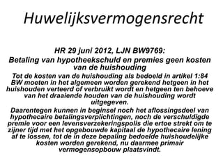 Huwelijksvermogensrecht
HR 29 juni 2012, LJN BW9769:
Betaling van hypotheekschuld en premies geen kosten
van de huishouding
Tot de kosten van de huishouding als bedoeld in artikel 1:84
BW moeten in het algemeen worden gerekend hetgeen in het
huishouden verteerd of verbruikt wordt en hetgeen ten behoeve
van het draaiende houden van de huishouding wordt
uitgegeven.
Daarentegen kunnen in beginsel noch het aflossingsdeel van
hypothecaire betalingsverplichtingen, noch de verschuldigde
premie voor een levensverzekeringspolis die ertoe strekt om te
zijner tijd met het opgebouwde kapitaal de hypothecaire lening
af te lossen, tot de in deze bepaling bedoelde huishoudelijke
kosten worden gerekend, nu daarmee primair
vermogensopbouw plaatsvindt.
 