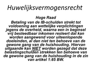 Huwelijksvermogensrecht
Hoge Raad
Betaling van de IB-schulden strekt tot
voldoening aan wettelijke verplichtingen
jegens de overheid, waarna een in beginsel
vrij besteedbaar inkomen resteert dat kan
worden aangewend voor uiteenlopende
doeleinden, al dan niet ten behoeve van de
gewone gang van de huishouding. Hiervan
uitgaande kan NIET worden gezegd dat deze
belastingschulden strekken ten behoeve van
de gewone gang van de huishouding in de zin
van artikel 1:85 BW.
 