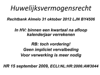 Huwelijksvermogensrecht
Rechtbank Almelo 31 oktober 2012 LJN BY4506
In HV: binnen een kwartaal na afloop
kalenderjaar verrekenen
RB: toch vordering!
Geen impliciet vervalbeding
Voor verwerking is meer nodig
HR 15 september 2009, ECLI:NL:HR:2006:AW3044
 