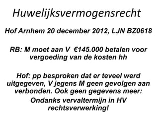Huwelijksvermogensrecht
Hof Arnhem 20 december 2012, LJN BZ0618
RB: M moet aan V €145.000 betalen voor
vergoeding van de kosten hh
Hof: pp besproken dat er teveel werd
uitgegeven, V jegens M geen gevolgen aan
verbonden. Ook geen gegevens meer:
Ondanks vervaltermijn in HV
rechtsverwerking!
 