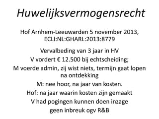 Hof Arnhem-Leeuwarden 5 november 2013,
ECLI:NL:GHARL:2013:8779
Vervalbeding van 3 jaar in HV
V vordert € 12.500 bij echtscheiding;
M voerde admin, zij wist niets, termijn gaat lopen
na ontdekking
M: nee hoor, na jaar van kosten.
Hof: na jaar waarin kosten zijn gemaakt
V had pogingen kunnen doen inzage
geen inbreuk ogv R&B
Huwelijksvermogensrecht
 