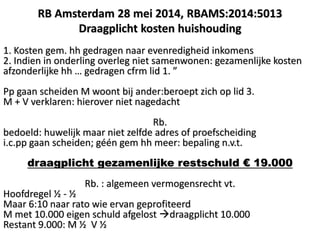 1. Kosten gem. hh gedragen naar evenredigheid inkomens
2. Indien in onderling overleg niet samenwonen: gezamenlijke kosten
afzonderlijke hh … gedragen cfrm lid 1. ”
Pp gaan scheiden M woont bij ander:beroept zich op lid 3.
M + V verklaren: hierover niet nagedacht
Rb.
bedoeld: huwelijk maar niet zelfde adres of proefscheiding
i.c.pp gaan scheiden; géén gem hh meer: bepaling n.v.t.
draagplicht gezamenlijke restschuld € 19.000
Rb. : algemeen vermogensrecht vt.
Hoofdregel ½ - ½
Maar 6:10 naar rato wie ervan geprofiteerd
M met 10.000 eigen schuld afgelost draagplicht 10.000
Restant 9.000: M ½ V ½
RB Amsterdam 28 mei 2014, RBAMS:2014:5013
Draagplicht kosten huishouding
 