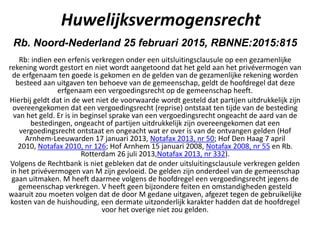 Huwelijksvermogensrecht
Rb. Noord-Nederland 25 februari 2015, RBNNE:2015:815
Rb: indien een erfenis verkregen onder een uitsluitingsclausule op een gezamenlijke
rekening wordt gestort en niet wordt aangetoond dat het geld aan het privévermogen van
de erfgenaam ten goede is gekomen en de gelden van de gezamenlijke rekening worden
besteed aan uitgaven ten behoeve van de gemeenschap, geldt de hoofdregel dat deze
erfgenaam een vergoedingsrecht op de gemeenschap heeft.
Hierbij geldt dat in de wet niet de voorwaarde wordt gesteld dat partijen uitdrukkelijk zijn
overeengekomen dat een vergoedingsrecht (reprise) ontstaat ten tijde van de besteding
van het geld. Er is in beginsel sprake van een vergoedingsrecht ongeacht de aard van de
bestedingen, ongeacht of partijen uitdrukkelijk zijn overeengekomen dat een
vergoedingsrecht ontstaat en ongeacht wat er over is van de ontvangen gelden (Hof
Arnhem-Leeuwarden 17 januari 2013, Notafax 2013, nr 50; Hof Den Haag 7 april
2010, Notafax 2010, nr 126; Hof Arnhem 15 januari 2008, Notafax 2008, nr 55 en Rb.
Rotterdam 26 juli 2013,Notafax 2013, nr 332).
Volgens de Rechtbank is niet gebleken dat de onder uitsluitingsclausule verkregen gelden
in het privévermogen van M zijn gevloeid. De gelden zijn onderdeel van de gemeenschap
gaan uitmaken. M heeft daarmee volgens de hoofdregel een vergoedingsrecht jegens de
gemeenschap verkregen. V heeft geen bijzondere feiten en omstandigheden gesteld
waaruit zou moeten volgen dat de door M gedane uitgaven, afgezet tegen de gebruikelijke
kosten van de huishouding, een dermate uitzonderlijk karakter hadden dat de hoofdregel
voor het overige niet zou gelden.
 