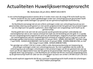 Rb. Rotterdam 26 juli 2013, RBROT:2013:9073
In een echtscheidingsprocedure twisten M en V onder meer over de vraag of M recht heeft op een
reprise omdat M van zijn ouders geldbedragen onder een uitsluitingsclausule geschonken heeft
gekregen welke bedragen zijn gestort op een gemeenschappelijke bankrekening.
De Rechtbank overweegt dat als een erfenis verkregen onder een uitsluitingsclausule op een
gezamenlijke rekening wordt gestort en niet wordt aangetoond dat het geld aan het privévermogen
van de erfgenaam ten goede is gekomen, deze erfgenaam een vergoedings-recht heeft op de
gemeenschap.
Hierbij geldt dat in de wet niet de voorwaarde wordt gesteld dat partijen uitdrukkelijk zijn
overeengekomen dat er een reprise ontstaat ten tijde van de besteding van het geld. Er is sprake
van een vergoedingsrecht ongeacht de aard van de bestedingen, ongeacht of partijen uitdrukkelijk
zijn overeengekomen dat een vergoedingsrecht ontstaat en ongeacht wat er nog over is van de
ontvangen gelden (Hof Arnhem-Leeuwarden 17 januari 2013, GHARL:2013:BZ1977; Hof Den Haag
7 april 2010, GHSGR:2010:BM4387; Hof Arnhem 15 januari 2008, GHARN:2008:BC5700, en Hof
Den Haag 5 maart 2008, GHSGR:2008:BC7189).
Ten gevolge van artikel 1:94 lid 2 onder a BW is zulks dienovereenkomstig van toepassing op
schenkingen verkregen onder een uitsluitingsclausule. Nu niet is gebleken dat de onder de
uitsluitingsclausule verkregen schenkingen in het privévermogen van M zijn gevloeid dan wel op
naam van M zijn afgezonderd maar dat het geld op de gezamenlijke rekening is gestort en het geld
mogelijk deels nog aanwezig is, is de Rechtbank van oordeel dat M een nominaal vergoedingsrecht
op de gemeenschap heeft ter zake van de schenkingen op basis van artikel 1:94 BW en/of 1:95 lid 2
BW.
Hierbij wordt expliciet opgemerkt dat M een nominaal vergoedingsrecht heeft omdat de schenkingen
vóór 2012 hebben plaatsgehad.
Actualiteiten Huwelijksvermogensrecht
 