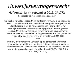 Hof Amsterdam 4 september 2012, CA1772
Hoe groot is de vordering bij waardedaling?
Tijdens het huwelijk hebben M en V effecten verworven. De koopprijs
van € 172.500 is voor € 115.000 voldaan met privévermogen van M
dat afkomstig is uit de nalatenschap van zijn moeder. In het
vermogensoverzicht dat een scheidingsplanner heeft opgesteld,
hebben M en V de effecten als gemeenschappelijk aangemerkt.
Omdat de waarde van de effecten is gedaald naar € 81.531, is het de
vraag of M nog steeds een reprise heeft van € 115.000.
Nee.
Immers, hierdoor zou hij verliezen op de gemeenschap kunnen
afwentelen, terwijl hij wel zou delen in de met die portefeuille te
behalen winsten. De Rechtbank heeft derhalve terecht aan M een
evenredig vergoedingsrecht toegekend van € 54.354 (€ 81.531 x
115.000 / 172.500).
Huwelijksvermogensrecht
 