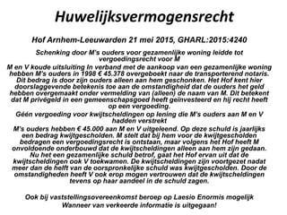Huwelijksvermogensrecht
Hof Arnhem-Leeuwarden 21 mei 2015, GHARL:2015:4240
Schenking door M’s ouders voor gezamenlijke woning leidde tot
vergoedingsrecht voor M
M en V koude uitsluiting In verband met de aankoop van een gezamenlijke woning
hebben M’s ouders in 1998 € 45.378 overgeboekt naar de transporterend notaris.
Dit bedrag is door zijn ouders alleen aan hem geschonken. Het Hof kent hier
doorslaggevende betekenis toe aan de omstandigheid dat de ouders het geld
hebben overgemaakt onder vermelding van (alleen) de naam van M. Dit betekent
dat M privégeld in een gemeenschapsgoed heeft geïnvesteerd en hij recht heeft
op een vergoeding.
Géén vergoeding voor kwijtscheldingen op lening die M’s ouders aan M en V
hadden verstrekt
M’s ouders hebben € 45.000 aan M en V uitgeleend. Op deze schuld is jaarlijks
een bedrag kwijtgescholden. M stelt dat bij hem voor de kwijtgescholden
bedragen een vergoedingsrecht is ontstaan, maar volgens het Hof heeft M
onvoldoende onderbouwd dat de kwijtscheldingen alleen aan hem zijn gedaan.
Nu het een gezamenlijke schuld betrof, gaat het Hof ervan uit dat de
kwijtscheldingen ook V toekwamen. De kwijtscheldingen zijn voortgezet nadat
meer dan de helft van de oorspronkelijke schuld was kwijtgescholden. Door de
omstandigheden heeft V ook erop mogen vertrouwen dat de kwijtscheldingen
tevens op haar aandeel in de schuld zagen.
Ook bij vaststellingsovereenkomst beroep op Laesio Enormis mogelijk
Wanneer van verkeerde informatie is uitgegaan!
 