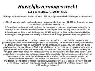 Huwelijksvermogensrecht
HR 1 mei 2015, HR:2015:1199
De Hoge Raad overweegt dat op 16 april 1993 de volgende rechtshandelingen plaatsvonden:
1. M heeft van zijn ouders geleend en ontvangen een bedrag van ƒ 52.000 ter financiering van
de aankoop van de onroerende zaak;
2. De ouders hebben ten titel van koop de onroerende zaak aan M geleverd waarbij in de
leveringsakte is vermeld dat de koopsom is ontvangen door storting onder de notaris, en
3. De ouders hebben M een bedrag van ƒ 34.996 kwijtgescholden onder de uitdrukkelijke
bepaling dat het geschonken bedrag niet zal vallen in enige gemeenschap van goederen
Volgens de Hoge Raad komt het oordeel van het Hof erop neer dat dit samenstel van
gelijktijdig verrichte rechtshandelingen (naar de bedoeling van de ouders van M) ertoe strekte
de tegenprestatie voor de overdracht van de onroerende zaak aan M ten laste van diens
privévermogen te laten komen. Niet in geschil is dat de hiervoor weergegeven constructie is
gekozen uit erfrechtelijke motieven zoals het vermijden van het destijds aan schenking van
een goed verbonden risico van aantastbaarheid daarvan wegens een legitieme portie. Door
onder deze omstandigheden doorslaggevende betekenis toe te kennen aan de strekking van
het samenstel van rechtshandelingen en te oordelen dat de tegenprestatie voor de
overdracht van het object ten belope van het onder voorwaarde van uitsluiting
kwijtgescholden bedrag ten laste van het privévermogen van M is gekomen, heeft het Hof
geen blijk gegeven van een onjuiste rechtsopvatting. Het Hof heeft zijn oordeel ook
voldoende gemotiveerd.
 