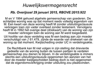 Huwelijksvermogensrecht
Rb. Overijssel 29 januari 2015, RBOVE:2015:922
M en V 1994 gehuwd algehele gemeenschap van goederen. De
echtelijke woning was op dat moment reeds volledig eigendom van
M. Een kwart van deze woning heeft M zonder uitsluitingsclausule
verkregen toen zijn vader overleed zonder testament. Vervolgens
heeft M in 1992 het overige deel (driekwart) van de woning van zijn
moeder verkregen toen de woning aan M werd toegedeeld.
Uit hoofde van deze verdeling was M een bedrag aan zijn moeder
verschuldigd van ƒ 61.479, zijnde de waarde van driekwart van de
woning op dat moment. Kwijtschedling onder UC in verdelingsakte.
De Rechtbank kan M niet volgen in zijn stelling dat drievierde
gedeelte van de woning buiten de tussen partijen te verdelen
gemeenschap zou dienen te blijven. In de verdelingsakte is immers
slechts een uitsluitingsclausule opgenomen ten aanzien van het
door de moeder kwijtgescholden bedrag doch is niet opgenomen
dat de eigendomsverkrijging onder uitsluiting zou plaatsvinden.
 