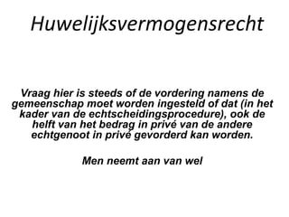 Huwelijksvermogensrecht
Vraag hier is steeds of de vordering namens de
gemeenschap moet worden ingesteld of dat (in het
kader van de echtscheidingsprocedure), ook de
helft van het bedrag in privé van de andere
echtgenoot in privé gevorderd kan worden.
Men neemt aan van wel
 