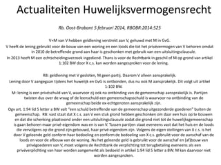 Actualiteiten Huwelijksvermogensrecht
Rb. Oost-Brabant 5 februari 2014, RBOBR:2014:525
V+M van V hebben geldlening verstrekt aan V, gehuwd met M in GvG.
V heeft de lening gebruikt voor de bouw van een woning en een loods die tot het privévermogen van V behoren omdat
in 2010 de betreffende grond aan haar is geschonken met gebruik van een uitsluitingsclausule.
In 2013 heeft M een echtscheidingsverzoek ingediend. Thans is voor de Rechtbank in geschil of M op grond van artikel
1:102 BW door X c.s. kan worden aangesproken voor de lening.
RB: geldlening met V gesloten, M geen partij. Daarom V alleen aansprakelijk.
Lening door V aangegaan tijdens het huwelijk en GvG is ontbonden, dus nu ook M aansprakelijk. Dit volgt uit artikel
1:102 BW.
M: lening is een privéschuld van V, waarvoor zij ook na ontbinding van de gemeenschap aansprakelijk is. Partijen
twisten dus over de vraag of de leenschuld een gemeenschapsschuld is waarvoor na ontbinding van de
gemeenschap beide ex-echtgenoten aansprakelijk zijn.
Ogv art. 1:94 lid 5 letter a BW valt “een schuld betreffende van de gemeenschap uitgezonderde goederen” buiten de
gemeenschap. RB: vast staat dat X c.s. aan V een stuk grond hebben geschonken om daar een huis op te bouwen
en dat die schenking plaatsvond onder een uitsluitingsclausule zodat die grond niet tot de huwelijksgemeenschap
is gaan behoren maar privé-eigendom was en is van V. Tussen partijen staat eveneens vast dat het huis en de loods
die vervolgens op die grond zijn gebouwd, haar privé-eigendom zijn. Volgens de eigen stellingen van X c.s. is het
door V geleende geld conform haar bedoeling en conform de bedoeling van X c.s. gebruikt voor de aanschaf van de
loods en voor de afbouw van de woning. Nu het geleende geld is gebruikt voor de aanschaf en (af)bouw van
privégoederen van V, moet volgens de Rechtbank de verplichting tot terugbetaling eveneens als een
privéverplichting van haar worden aangemerkt als bedoeld in artikel 1:94 lid 5 letter a BW. M kan daarvoor niet
worden aangesproken.
 