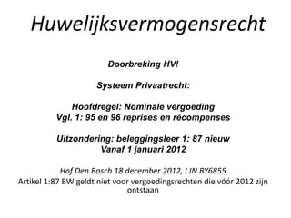 Doorbreking HV!
Systeem Privaatrecht:
Hoofdregel: Nominale vergoeding
Vgl. 1: 95 en 96 reprises en récompenses
Uitzondering: beleggingsleer 1: 87 nieuw
Vanaf 1 januari 2012
Hof Den Bosch 18 december 2012, LJN BY6855
Artikel 1:87 BW geldt niet voor vergoedingsrechten die vóór 2012 zijn
ontstaan
Huwelijksvermogensrecht
 
