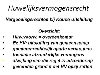 Huwelijksvermogensrecht
Vergoedingsrechten bij Koude Uitsluiting
Overzicht:
• Huw.voorw. = overeenkomst
• Ex HV: uitsluiting van gemeenschap
• goederenrechtelijk aparte vermogens
• toename afzonderlijke vermogens
• afwijking van die regel is uitzondering
• gevonden grond moet HV opzij zetten
 