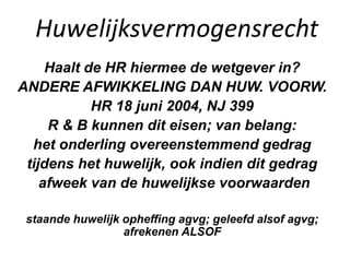 Huwelijksvermogensrecht
Haalt de HR hiermee de wetgever in?
ANDERE AFWIKKELING DAN HUW. VOORW.
HR 18 juni 2004, NJ 399
R & B kunnen dit eisen; van belang:
het onderling overeenstemmend gedrag
tijdens het huwelijk, ook indien dit gedrag
afweek van de huwelijkse voorwaarden
staande huwelijk opheffing agvg; geleefd alsof agvg;
afrekenen ALSOF
 