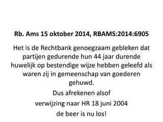 Rb. Ams 15 oktober 2014, RBAMS:2014:6905
Het is de Rechtbank genoegzaam gebleken dat
partijen gedurende hun 44 jaar durende
huwelijk op bestendige wijze hebben geleefd als
waren zij in gemeenschap van goederen
gehuwd.
Dus afrekenen alsof
verwijzing naar HR 18 juni 2004
de beer is nu los!
 