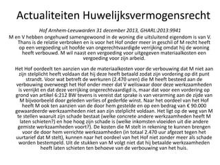 Hof Arnhem-Leeuwarden 31 december 2013, GHARL:2013:9941
M en V hebben ongehuwd samengewoond in de woning die uitsluitend eigendom is van V.
Thans is de relatie verbroken en is voor het Hof onder meer in geschil of M recht heeft
op een vergoeding uit hoofde van ongerechtvaardigde verrijking omdat hij de woning
heeft verbouwd. M wil naast een vergoeding voor uitgegeven materiaalkosten een
vergoeding voor zijn arbeid.
Het Hof oordeelt ten aanzien van de materiaalkosten voor de verbouwing dat M niet aan
zijn stelplicht heeft voldaan dat hij deze heeft betaald zodat zijn vordering op dit punt
strandt. Voor wat betreft de werkuren (2.470 uren) die M heeft besteed aan de
verbouwing overweegt het Hof onder meer dat V weliswaar door deze werkzaamheden
is verrijkt en dat deze verrijking ongerechtvaardigd is, maar dat voor een vordering op
grond van artikel 6:212 BW tevens is vereist dat sprake is van verarming aan de zijde van
M bijvoorbeeld door geleden verlies of gederfde winst. Naar het oordeel van het Hof
heeft M ook ten aanzien van de door hem gestelde en op een bedrag van € 90.000
gewaardeerde werkzaamheden niet aan zijn stelplicht voldaan. Het ligt op de weg van M
te stellen waaruit zijn schade bestaat (welke concrete andere werkzaamheden heeft M
laten schieten?) en hoe hoog zijn schade is (welke inkomsten vloeiden uit die andere
gemiste werkzaamheden voort?). De kosten die M stelt in rekening te kunnen brengen
voor de door hem verrichte werkzaamheden (in totaal 2.470 uur afgezet tegen het
uurtarief dat M stelt), kunnen naar het oordeel van het Hof niet zonder meer als schade
worden bestempeld. Uit de stukken van M volgt niet dat hij betaalde werkzaamheden
heeft laten schieten ten behoeve van de verbouwing van het huis.
Actualiteiten Huwelijksvermogensrecht
 
