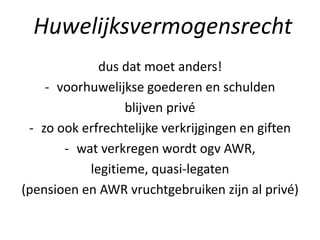 dus dat moet anders!
- voorhuwelijkse goederen en schulden
blijven privé
- zo ook erfrechtelijke verkrijgingen en giften
- wat verkregen wordt ogv AWR,
legitieme, quasi-legaten
(pensioen en AWR vruchtgebruiken zijn al privé)
Huwelijksvermogensrecht
 