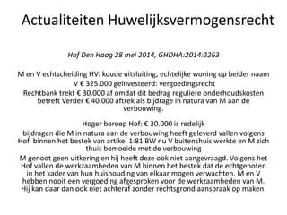 Hof Den Haag 28 mei 2014, GHDHA:2014:2263
M en V echtscheiding HV: koude uitsluiting, echtelijke woning op beider naam
V € 325.000 geïnvesteerd: vergoedingsrecht
Rechtbank trekt € 30.000 af omdat dit bedrag reguliere onderhoudskosten
betreft Verder € 40.000 aftrek als bijdrage in natura van M aan de
verbouwing.
Hoger beroep Hof: € 30.000 is redelijk
bijdragen die M in natura aan de verbouwing heeft geleverd vallen volgens
Hof binnen het bestek van artikel 1:81 BW nu V buitenshuis werkte en M zich
thuis bemoeide met de verbouwing
M genoot geen uitkering en hij heeft deze ook niet aangevraagd. Volgens het
Hof vallen de werkzaamheden van M binnen het bestek dat de echtgenoten
in het kader van hun huishouding van elkaar mogen verwachten. M en V
hebben nooit een vergoeding afgesproken voor de werkzaamheden van M.
Hij kan daar dan ook niet achteraf zonder rechtsgrond aanspraak op maken.
Actualiteiten Huwelijksvermogensrecht
 