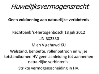 Geen voldoening aan natuurlijke verbintenis
Rechtbank ’s-Hertogenbosch 18 juli 2012
LJN BX2330
M en V gehuwd KU
Welstand, behoefte, rollenpatroon en wijze
totstandkomen HV geen aanleiding tot aannemen
natuurlijke verbintenis.
Strikte vermogensscheiding in HV.
Huwelijksvermogensrecht
 