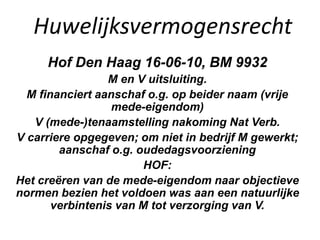 Huwelijksvermogensrecht
Hof Den Haag 16-06-10, BM 9932
M en V uitsluiting.
M financiert aanschaf o.g. op beider naam (vrije
mede-eigendom)
V (mede-)tenaamstelling nakoming Nat Verb.
V carriere opgegeven; om niet in bedrijf M gewerkt;
aanschaf o.g. oudedagsvoorziening
HOF:
Het creëren van de mede-eigendom naar objectieve
normen bezien het voldoen was aan een natuurlijke
verbintenis van M tot verzorging van V.
 