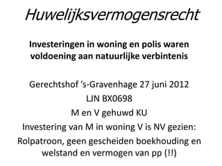 Investeringen in woning en polis waren
voldoening aan natuurlijke verbintenis
Gerechtshof ’s-Gravenhage 27 juni 2012
LJN BX0698
M en V gehuwd KU
Investering van M in woning V is NV gezien:
Rolpatroon, geen gescheiden boekhouding en
welstand en vermogen van pp (!!)
Huwelijksvermogensrecht
 