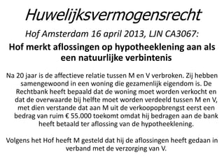 Hof Amsterdam 16 april 2013, LJN CA3067:
Hof merkt aflossingen op hypotheeklening aan als
een natuurlijke verbintenis
Na 20 jaar is de affectieve relatie tussen M en V verbroken. Zij hebben
samengewoond in een woning die gezamenlijk eigendom is. De
Rechtbank heeft bepaald dat de woning moet worden verkocht en
dat de overwaarde bij helfte moet worden verdeeld tussen M en V,
met dien verstande dat aan M uit de verkoopopbrengst eerst een
bedrag van ruim € 55.000 toekomt omdat hij bedragen aan de bank
heeft betaald ter aflossing van de hypotheeklening.
Volgens het Hof heeft M gesteld dat hij de aflossingen heeft gedaan in
verband met de verzorging van V.
Huwelijksvermogensrecht
 