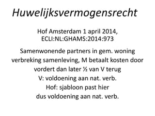 Hof Amsterdam 1 april 2014,
ECLI:NL:GHAMS:2014:973
Samenwonende partners in gem. woning
verbreking samenleving, M betaalt kosten door
vordert dan later ½ van V terug
V: voldoening aan nat. verb.
Hof: sjabloon past hier
dus voldoening aan nat. verb.
Huwelijksvermogensrecht
 