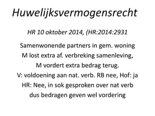 HR 10 oktober 2014, (HR:2014:2931
Samenwonende partners in gem. woning
M lost extra af. verbreking samenleving,
M vordert extra bedrag terug.
V: voldoening aan nat. verb. RB nee, Hof: ja
HR: Nee, in sok gesproken over nat verb
dus bedragen geven wel vordering
Huwelijksvermogensrecht
 