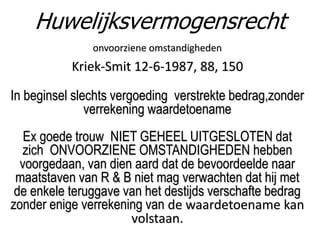 onvoorziene omstandigheden
Kriek-Smit 12-6-1987, 88, 150
In beginsel slechts vergoeding verstrekte bedrag,zonder
verrekening waardetoename
Ex goede trouw NIET GEHEEL UITGESLOTEN dat
zich ONVOORZIENE OMSTANDIGHEDEN hebben
voorgedaan, van dien aard dat de bevoordeelde naar
maatstaven van R & B niet mag verwachten dat hij met
de enkele teruggave van het destijds verschafte bedrag
zonder enige verrekening van de waardetoename kan
volstaan.
Huwelijksvermogensrecht
 