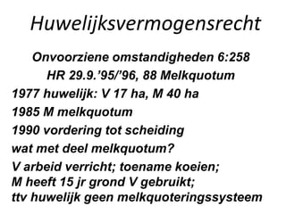 Huwelijksvermogensrecht
Onvoorziene omstandigheden 6:258
HR 29.9.’95/’96, 88 Melkquotum
1977 huwelijk: V 17 ha, M 40 ha
1985 M melkquotum
1990 vordering tot scheiding
wat met deel melkquotum?
V arbeid verricht; toename koeien;
M heeft 15 jr grond V gebruikt;
ttv huwelijk geen melkquoteringssysteem
 