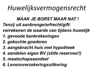 Huwelijksvermogensrecht
MAAK JE BORST MAAR NAT !
Tenzij uit aanbrenge/erfrecht/gift:
verrekenen de waarde van tijdens huwelijk
1. gevoede bankrekeningen
2. gekochte goederen
3. aangebracht huis met hypotheek
4. aandelen eigen BV (stille reserves!!)
5. maatschapsaandeel
6. Levensverzekeringsuitkering
 